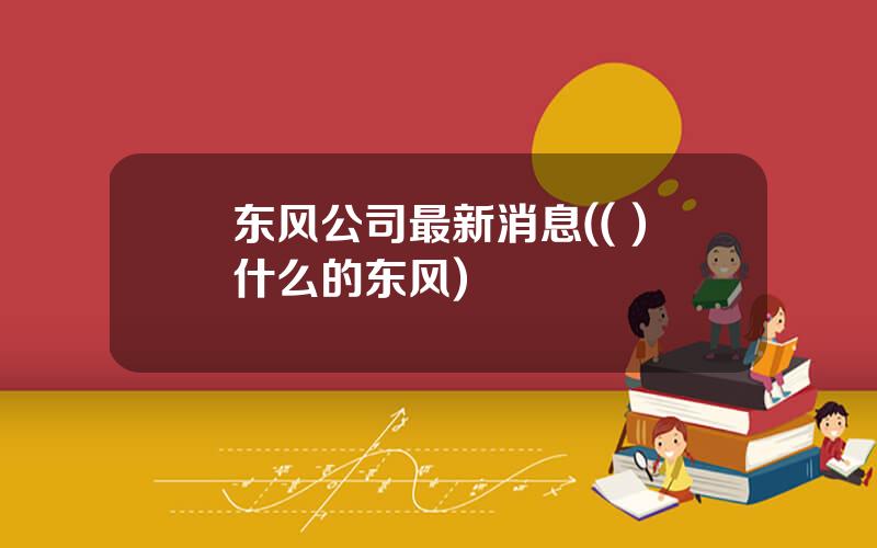 东风公司最新消息(( )什么的东风)